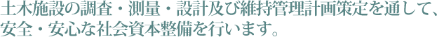 土木施設の調査・測量・設計及び維持管理計画策定を通して、安全・安心な社会資本整備を行います。