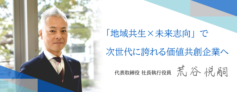 「地域共生×未来志向」で次世代に誇れる価値共創企業へ。代表取締役 荒谷 悦嗣